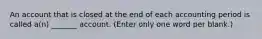 An account that is closed at the end of each accounting period is called a(n) _______ account. (Enter only one word per blank.)