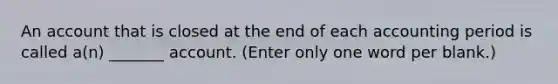 An account that is closed at the end of each accounting period is called a(n) _______ account. (Enter only one word per blank.)