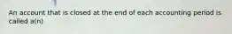 An account that is closed at the end of each accounting period is called a(n)