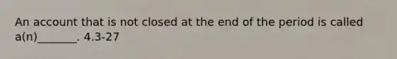 An account that is not closed at the end of the period is called a(n)_______. 4.3-27