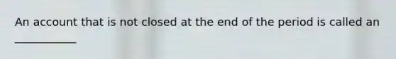An account that is not closed at the end of the period is called an ___________