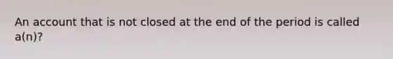 An account that is not closed at the end of the period is called​ a(n)?