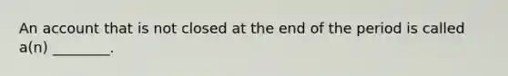 An account that is not closed at the end of the period is called​ a(n) ________.