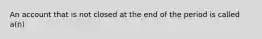 An account that is not closed at the end of the period is called a(n)