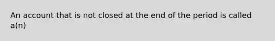 An account that is not closed at the end of the period is called a(n)