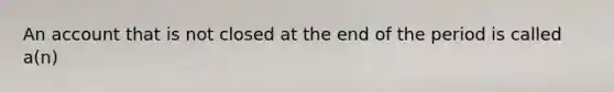 An account that is not closed at the end of the period is called​ a(n)