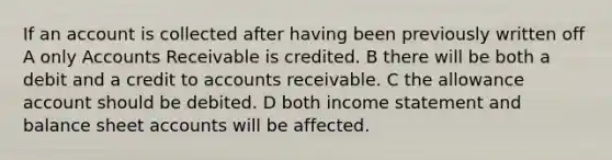 If an account is collected after having been previously written off A only Accounts Receivable is credited. B there will be both a debit and a credit to accounts receivable. C the allowance account should be debited. D both <a href='https://www.questionai.com/knowledge/kCPMsnOwdm-income-statement' class='anchor-knowledge'>income statement</a> and balance shee<a href='https://www.questionai.com/knowledge/k7x83BRk9p-t-accounts' class='anchor-knowledge'>t accounts</a> will be affected.