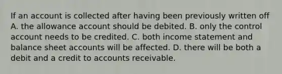 If an account is collected after having been previously written off A. the allowance account should be debited. B. only the control account needs to be credited. C. both <a href='https://www.questionai.com/knowledge/kCPMsnOwdm-income-statement' class='anchor-knowledge'>income statement</a> and balance shee<a href='https://www.questionai.com/knowledge/k7x83BRk9p-t-accounts' class='anchor-knowledge'>t accounts</a> will be affected. D. there will be both a debit and a credit to accounts receivable.