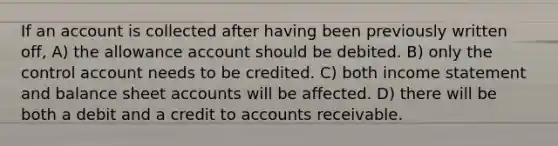 If an account is collected after having been previously written off, A) the allowance account should be debited. B) only the control account needs to be credited. C) both income statement and balance sheet accounts will be affected. D) there will be both a debit and a credit to accounts receivable.