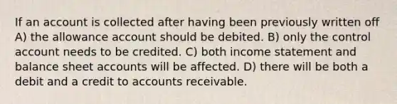 If an account is collected after having been previously written off A) the allowance account should be debited. B) only the control account needs to be credited. C) both <a href='https://www.questionai.com/knowledge/kCPMsnOwdm-income-statement' class='anchor-knowledge'>income statement</a> and balance shee<a href='https://www.questionai.com/knowledge/k7x83BRk9p-t-accounts' class='anchor-knowledge'>t accounts</a> will be affected. D) there will be both a debit and a credit to accounts receivable.