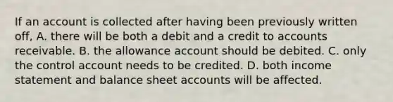 If an account is collected after having been previously written off, A. there will be both a debit and a credit to accounts receivable. B. the allowance account should be debited. C. only the control account needs to be credited. D. both <a href='https://www.questionai.com/knowledge/kCPMsnOwdm-income-statement' class='anchor-knowledge'>income statement</a> and balance shee<a href='https://www.questionai.com/knowledge/k7x83BRk9p-t-accounts' class='anchor-knowledge'>t accounts</a> will be affected.