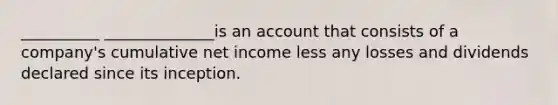 __________ ______________is an account that consists of a company's cumulative net income less any losses and dividends declared since its inception.