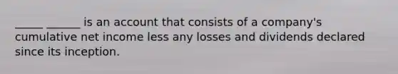 _____ ______ is an account that consists of a company's cumulative net income less any losses and dividends declared since its inception.