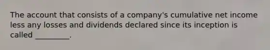 The account that consists of a company's cumulative net income less any losses and dividends declared since its inception is called _________.