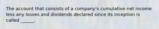 The account that consists of a company's cumulative net income less any losses and dividends declared since its inception is called ______.