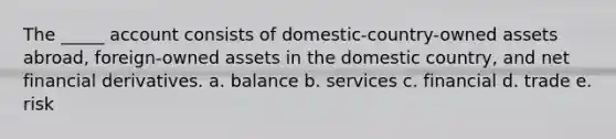 The _____ account consists of domestic-country-owned assets abroad, foreign-owned assets in the domestic country, and net financial derivatives. a. balance b. services c. financial d. trade e. risk