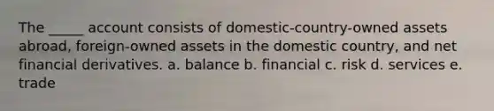 The _____ account consists of domestic-country-owned assets abroad, foreign-owned assets in the domestic country, and net financial derivatives. a. balance b. financial c. risk d. services e. trade