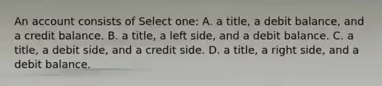 An account consists of Select one: A. a title, a debit balance, and a credit balance. B. a title, a left side, and a debit balance. C. a title, a debit side, and a credit side. D. a title, a right side, and a debit balance.