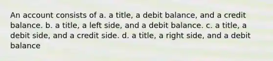 An account consists of a. a title, a debit balance, and a credit balance. b. a title, a left side, and a debit balance. c. a title, a debit side, and a credit side. d. a title, a right side, and a debit balance