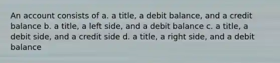 An account consists of a. a title, a debit balance, and a credit balance b. a title, a left side, and a debit balance c. a title, a debit side, and a credit side d. a title, a right side, and a debit balance