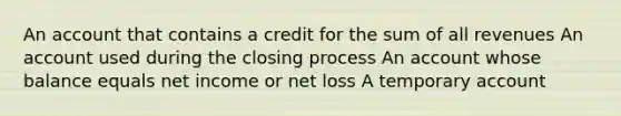 An account that contains a credit for the sum of all revenues An account used during the closing process An account whose balance equals net income or net loss A temporary account