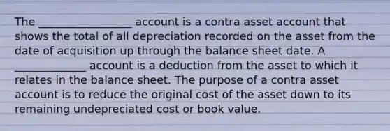 The _________________ account is a contra asset account that shows the total of all depreciation recorded on the asset from the date of acquisition up through the balance sheet date. A _____________ account is a deduction from the asset to which it relates in the balance sheet. The purpose of a contra asset account is to reduce the original cost of the asset down to its remaining undepreciated cost or book value.