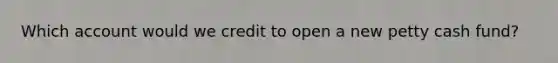 Which account would we credit to open a new petty cash fund?