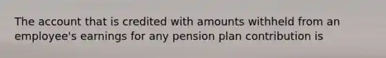 The account that is credited with amounts withheld from an employee's earnings for any pension plan contribution is