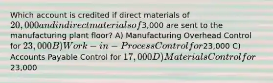 Which account is credited if direct materials of 20,000 and indirect materials of3,000 are sent to the manufacturing plant floor? A) Manufacturing Overhead Control for 23,000 B) Work-in-Process Control for23,000 C) Accounts Payable Control for 17,000 D) Materials Control for23,000