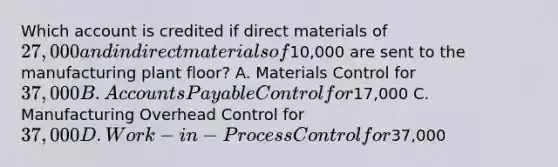 Which account is credited if direct materials of 27,000 and indirect materials of10,000 are sent to the manufacturing plant​ floor? A. Materials Control for 37,000 B. Accounts Payable Control for17,000 C. Manufacturing Overhead Control for 37,000 D. Work−in−Process Control for37,000