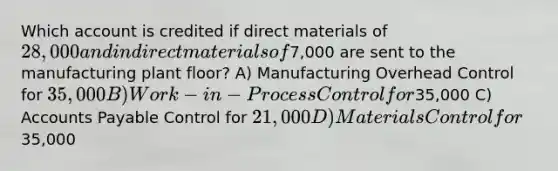 Which account is credited if direct materials of 28,000 and indirect materials of7,000 are sent to the manufacturing plant floor? A) Manufacturing Overhead Control for 35,000 B) Work-in-Process Control for35,000 C) Accounts Payable Control for 21,000 D) Materials Control for35,000