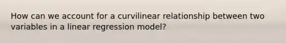 How can we account for a curvilinear relationship between two variables in a linear regression model?