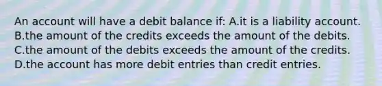 An account will have a debit balance if: A.it is a liability account. B.the amount of the credits exceeds the amount of the debits. C.the amount of the debits exceeds the amount of the credits. D.the account has more debit entries than credit entries.