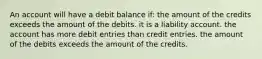 An account will have a debit balance if: the amount of the credits exceeds the amount of the debits. it is a liability account. the account has more debit entries than credit entries. the amount of the debits exceeds the amount of the credits.