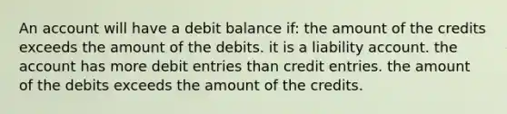 An account will have a debit balance if: the amount of the credits exceeds the amount of the debits. it is a liability account. the account has more debit entries than credit entries. the amount of the debits exceeds the amount of the credits.