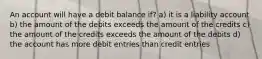 An account will have a debit balance if? a) it is a liability account b) the amount of the debits exceeds the amount of the credits c) the amount of the credits exceeds the amount of the debits d) the account has more debit entries than credit entries