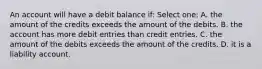 An account will have a debit balance if: Select one: A. the amount of the credits exceeds the amount of the debits. B. the account has more debit entries than credit entries. C. the amount of the debits exceeds the amount of the credits. D. it is a liability account.