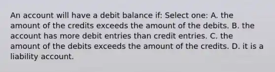 An account will have a debit balance if: Select one: A. the amount of the credits exceeds the amount of the debits. B. the account has more debit entries than credit entries. C. the amount of the debits exceeds the amount of the credits. D. it is a liability account.