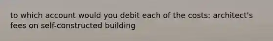 to which account would you debit each of the costs: architect's fees on self-constructed building