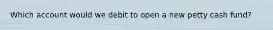 Which account would we debit to open a new petty cash fund?