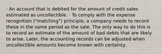 · An account that is debited for the amount of credit sales estimated as uncollectible. · To comply with the expense recognition ("matching") principle, a company needs to record these in the same period as the sale. The only way to do this is to record an estimate of the amount of bad debts that are likely to arise. Later, the accounting records can be adjusted when uncollectible amounts become known with certainty.