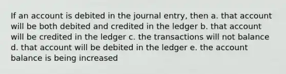 If an account is debited in the journal entry, then a. that account will be both debited and credited in the ledger b. that account will be credited in the ledger c. the transactions will not balance d. that account will be debited in the ledger e. the account balance is being increased