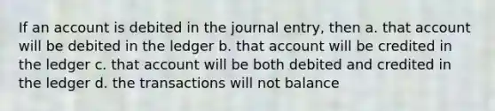 If an account is debited in the journal entry, then a. that account will be debited in the ledger b. that account will be credited in the ledger c. that account will be both debited and credited in the ledger d. the transactions will not balance