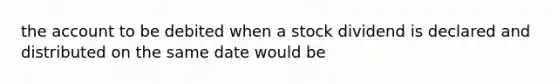 the account to be debited when a stock dividend is declared and distributed on the same date would be