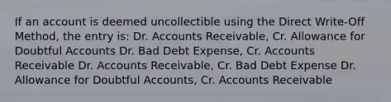 If an account is deemed uncollectible using the Direct Write-Off Method, the entry is: Dr. Accounts Receivable, Cr. Allowance for Doubtful Accounts Dr. Bad Debt Expense, Cr. Accounts Receivable Dr. Accounts Receivable, Cr. Bad Debt Expense Dr. Allowance for Doubtful Accounts, Cr. Accounts Receivable