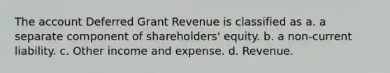 The account Deferred Grant Revenue is classified as a. a separate component of shareholders' equity. b. a non-current liability. c. Other income and expense. d. Revenue.