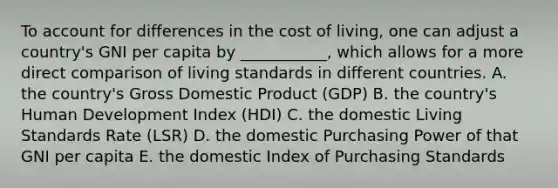 To account for differences in the cost of living, one can adjust a country's GNI per capita by ___________, which allows for a more direct comparison of living standards in different countries. A. the country's Gross Domestic Product (GDP) B. the country's Human Development Index (HDI) C. the domestic Living Standards Rate (LSR) D. the domestic Purchasing Power of that GNI per capita E. the domestic Index of Purchasing Standards