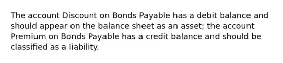 The account Discount on Bonds Payable has a debit balance and should appear on the balance sheet as an asset; the account Premium on Bonds Payable has a credit balance and should be classified as a liability.