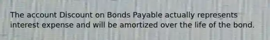 The account Discount on Bonds Payable actually represents interest expense and will be amortized over the life of the bond.