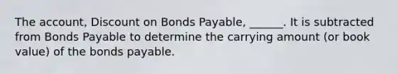 The account, Discount on Bonds Payable, ______. It is subtracted from Bonds Payable to determine the carrying amount (or book value) of the bonds payable.